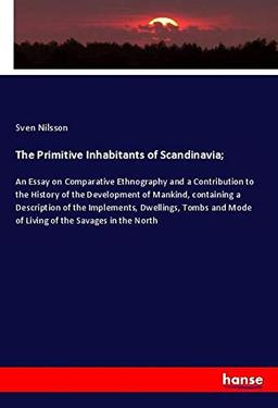 The Primitive Inhabitants of Scandinavia;: An Essay on Comparative Ethnography and a Contribution to the History of the Development of Mankind, ... Mode of Living of the Savages in the North