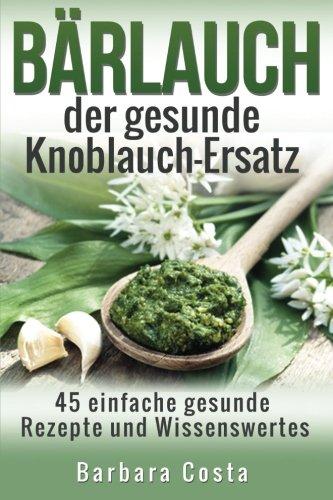 Baerlauch der gesunde Knoblauch-Ersatz: 45 einfache gesunde Rezepte und Wissenswertes über den Bärlauch