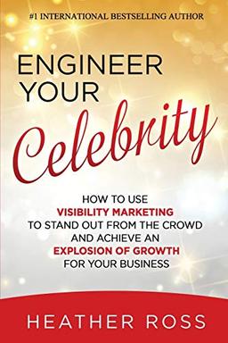 Engineer Your Celebrity: How to Use Visibility Marketing to Stand Out from the Crowd and Achieve an Explosion of Growth for Your Business