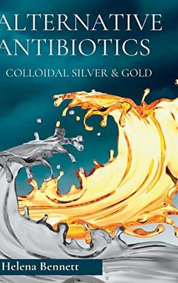 NATURAL ANTIBIOTICS - COLLOIDAL SIVER AND GOLD: The Healing Properties of Colloidal Silver and Gold