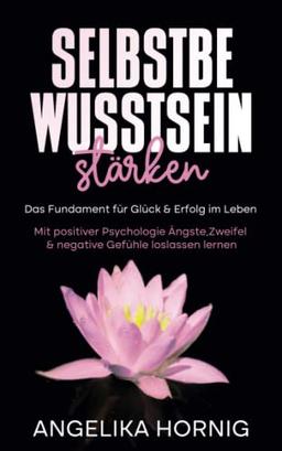 Selbstbewusstsein stärken: Das Fundament für Glück & Erfolg im Leben - Mit positiver Psychologie Ängste, Zweifel & negative Gefühle loslassen lernen