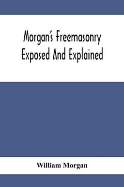 Morgan'S Freemasonry Exposed And Explained; Showing The Origin, History And Nature Of Masonry, Its Effects On The Government, And The Christian ... Giving A Clear And Correct View Of The Manner