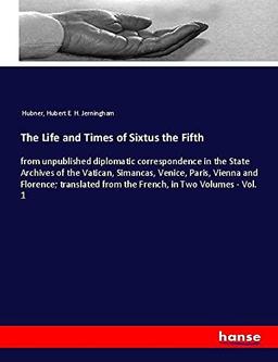 The Life and Times of Sixtus the Fifth: from unpublished diplomatic correspondence in the State Archives of the Vatican, Simancas, Venice, Paris, ... from the French, in Two Volumes - Vol. 1