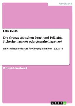 Die Grenze zwischen Israel und Palästina. Sicherheitsmauer oder Apartheitsgrenze?: Ein Unterrichtsentwurf für Geographie in der 12. Klasse