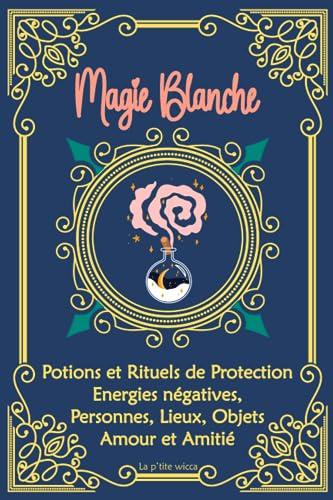 Magie Blanche : Potions et Rituels de Protection, Energies négatives, Personnes, Lieux, Objets, Amour et Amitié: Grimoire de sorcière, sortilèges : ... de Sorcellerie pour débutants et confirmés