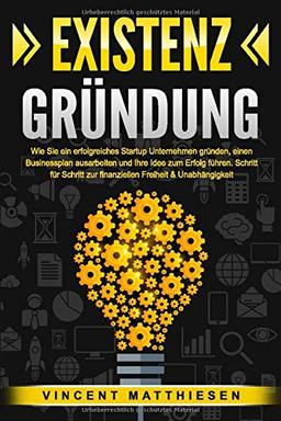 EXISTENZGRÜNDUNG: Wie Sie ein erfolgreiches Startup Unternehmen gründen, einen Businessplan ausarbeiten und Ihre Idee zum Erfolg führen. Schritt für Schritt zur finanziellen Freiheit & Unabhängigkeit