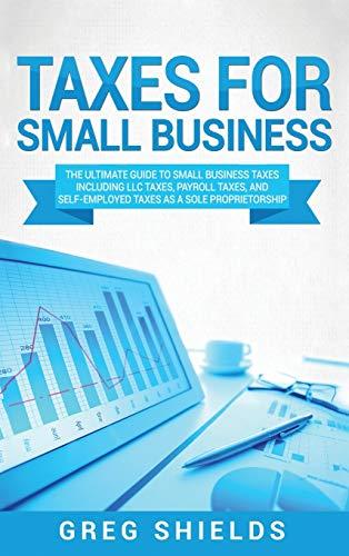 Taxes for Small Business: The Ultimate Guide to Small Business Taxes Including LLC Taxes, Payroll Taxes, and Self- Employed Taxes as a Sole Proprietorship