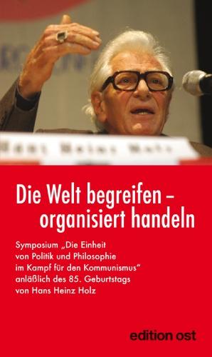 Die Welt begreifen - organisiert handeln: Symposium: »Die Einheit von Politik und Philosophie im Kampf für den Kommunismus« anläßlich des 85. Geburtstags von Hans Heinz Holz