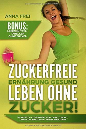 Zuckerfreie Ernährung Gesund leben ohne Zucker: 90 Rezepte - Zuckerfrei, Low Carb, Low Fat, ohne Kohlenhydrate, Vegan, Smoothies Bonus: Lebensmittel Tabellen ohne Zucker