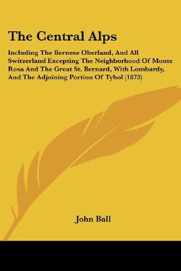 The Central Alps: Including The Bernese Oberland, And All Switzerland Excepting The Neighborhood Of Monte Rosa And The Great St. Bernard, With Lombardy, And The Adjoining Portion Of Tybol (1873)