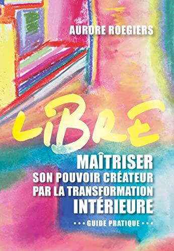 Libre : maîtriser son pouvoir créateur par la transformation intérieure : guide pratique