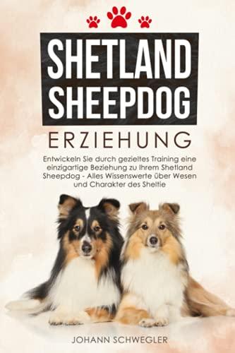 Shetland Sheepdog Erziehung: Entwickeln Sie durch gezieltes Training eine einzigartige Beziehung zu Ihrem Shetland Sheepdog - Alles Wissenswerte über Wesen und Charakter des Sheltie