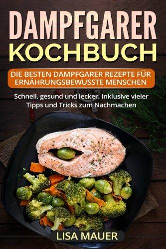 Dampfgarer Kochbuch: Die besten Dampfgarer Rezepte für ernährungsbewusste Menschen. Schnell, gesund und lecker. Inklusive vieler Tipps und Tricks zum Nachmachen.