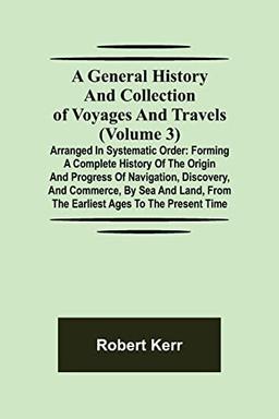 A General History and Collection of Voyages and Travels (Volume 3); Arranged in Systematic Order: Forming a Complete History of the Origin and ... from the Earliest Ages to the Present Time