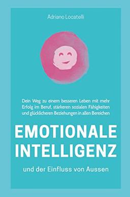 Emotionale Intelligenz und der Einfluss von außen: Dein Weg zu einem besseren Leben mit mehr Erfolg im Beruf, stärkeren sozialen Fähigkeiten und glück