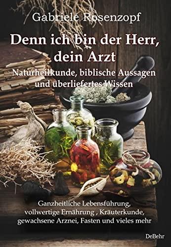 Denn ich bin der Herr, dein Arzt - Naturheilkunde, biblische Aussagen und überliefertes Wissen Ganzheitliche Lebensführung, vollwertige Ernährung , ... gewachsene Arznei, Fasten und vieles mehr