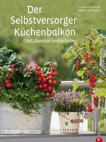 Der Selbstversorger Küchenbalkon: Pflanzen Sie Obst, Gemüse und Kräuter im heimischen Balkongarten an - viele Tipps zu Gestaltung, Kübelpflanzen, Kästen, Körben u.v.m.