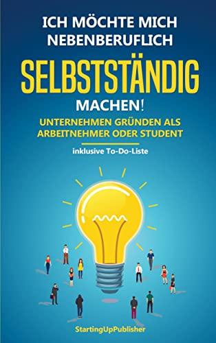 Ich möchte mich nebenberuflich selbstständig machen! Unternehmen gründen als Arbeitnehmer oder Student:: Erfolgreich nebenbei selbstständig sein. Das Wichtigste zusammengefasst - inklusive To-Do-Liste