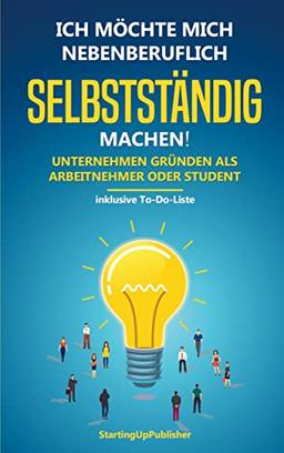 Ich möchte mich nebenberuflich selbstständig machen! Unternehmen gründen als Arbeitnehmer oder Student:: Erfolgreich nebenbei selbstständig sein. Das Wichtigste zusammengefasst - inklusive To-Do-Liste