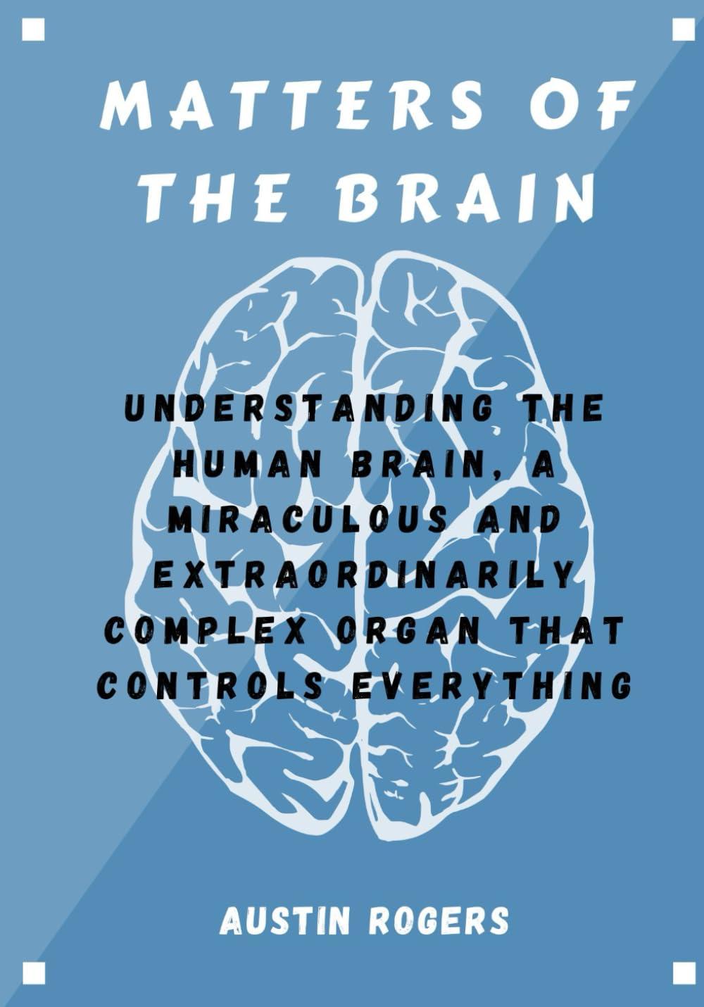 MATTERS OF THE BRAIN: Understanding the Human Brain, A Miraculous and Extraordinarily Complex Organ That Controls Everything