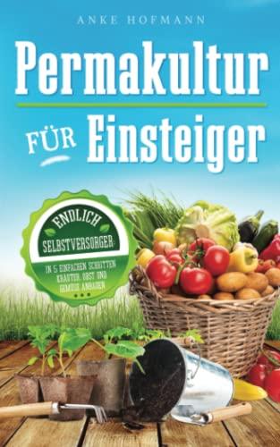 Permakultur für Einsteiger: Endlich Selbstversorger - In 5 einfachen Schritten Kräuter, Obst und Gemüse anbauen