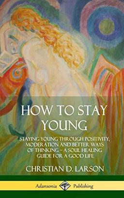 How to Stay Young: Staying Young Through Positivity, Moderation and Better Ways of Thinking, a Soul Healing Guide for a Good Life (Hardcover)