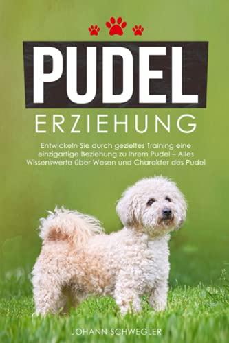 PUDEL ERZIEHUNG: Entwickeln Sie durch gezieltes Training eine einzigartige Beziehung zu Ihrem Pudel - Alles Wissenswerte über Wesen und Charakter des Pudel