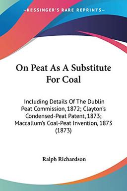 On Peat As A Substitute For Coal: Including Details Of The Dublin Peat Commission, 1872; Clayton's Condensed-Peat Patent, 1873; Maccallum's Coal-Peat Invention, 1873 (1873)