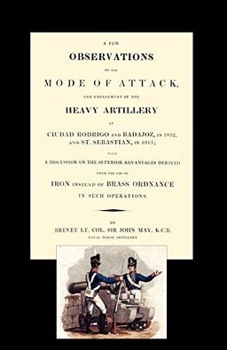 A Few Observations on the Mode of attack and Employment of the Heavy Artillery at Ciudad Rodrigo and Badajoz, In 1812 and St. Sebastian, In 1813