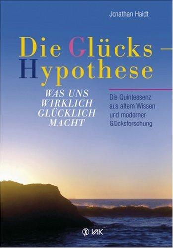 Die Glückshypothese: Was uns wirklich glücklich macht. Die Quintessenz aus altem Wissen und moderner Glücksforschung