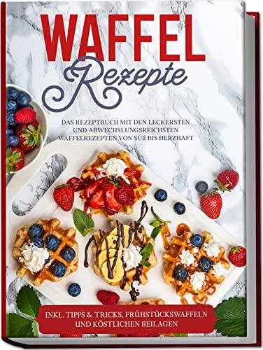 Waffel Rezepte: Das Rezeptbuch mit den leckersten und abwechslungsreichsten Waffelrezepten von süß bis herzhaft | inkl. Tipps & Tricks, Frühstückswaffeln und köstlichen Beilagen