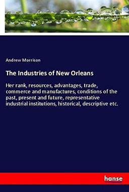 The Industries of New Orleans: Her rank, resources, advantages, trade, commerce and manufactures, conditions of the past, present and future, ... institutions, historical, descriptive etc.