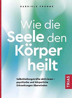 Wie die Seele den Körper heilt: Selbstheilungskräfte aktivieren - psychische und körperliche Erkrankungen überwinden