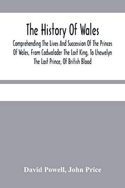 The History Of Wales.: Comprehending The Lives And Succession Of The Princes Of Wales, From Cadwalader The Last King, To Lhewelyn The Last Prince, Of ... Affairs Of Wales, Under The Kings Of England.