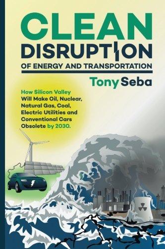 Clean Disruption of Energy and Transportation: How Silicon Valley Will Make Oil, Nuclear, Natural Gas, Coal, Electric Utilities and Conventional Cars Obsolete by 2030