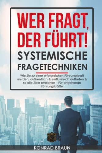 WER FRAGT, DER FÜHRT! - SYSTEMISCHE FRAGETECHNIKEN: Wie Sie zu einer erfolgreichen Führungskraft werden, authentisch & einflussreich auftreten & so alle Ziele erreichen – Für angehende Führungskräfte