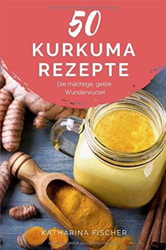 50 Kurkuma Rezepte: Die mächtige, gelbe Wunderwurzel hilft bei Entzündungen, Diabetes, Verdauungsproblemen, Arthrose, Demenz und stärkt zudem das Immunsystem