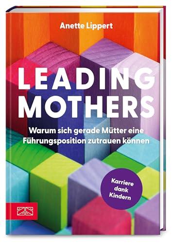 Leading Mothers: Warum sich gerade Mütter eine Führungsposition zutrauen können: Die wichtigsten Bausteine für den eigenen Erfolg erkennen und richtig nutzen