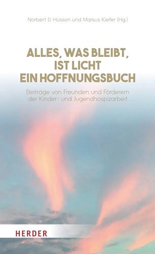 Alles, was bleibt, ist Licht - ein Hoffnungsbuch: Beiträge von Freunden und Förderern der Kinder- und Jugendhospizarbeit