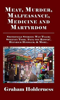 Meat, Murder, Malfeasance, Medicine and Martyrdom: Smithfield Stories: Wat Tyler, Anne Askew, Sweeney Todd, Jack the Ripper, Heinrich Himmler & more ...