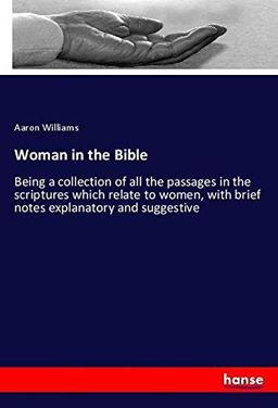 Woman in the Bible: Being a collection of all the passages in the scriptures which relate to women, with brief notes explanatory and suggestive