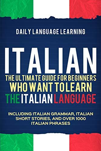 Italian: The Ultimate Guide for Beginners Who Want to Learn the Italian Language, Including Italian Grammar, Italian Short Stories, and Over 1000 Italian Phrases