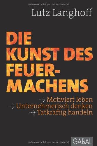 Die Kunst des Feuermachens: Motiviert leben, unternehmerisch denken, tatkräftig handeln