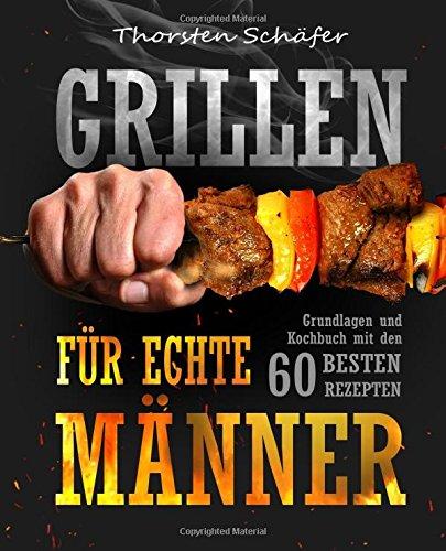 Grillen für echte Männer: Grundlagen und Kochbuch mit den 60 besten Rezepten für jeden Anlass (Fleisch, Fisch, Salate, vegetarische Gerichte, Marinaden, Saucen & Dips)