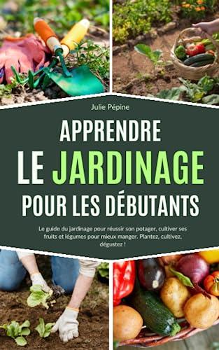 Apprendre le jardinage pour les débutants: Le guide du jardinage pour réussir son potager, cultiver ses fruits et légumes pour mieux manger. Plantez, cultivez, dégustez !