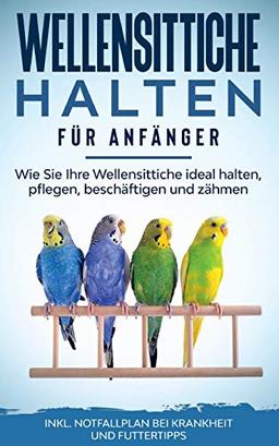 Wellensittiche halten für Anfänger: Wie Sie Ihre Wellensittiche ideal halten, pflegen, beschäftigen und zähmen - inkl. Notfallplan bei Krankheit und Futtertipps