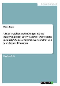 Unter welchen Bedingungen ist die Regierungsform einer "wahren" Demokratie möglich? Zum Demokratieverständnis von Jean-Jaques Rousseau