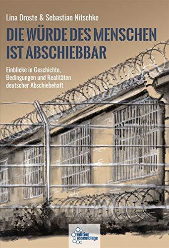 Die Würde des Menschen ist abschiebbar: Einblicke in Geschichte, Bedingungen und Realitäten deutscher Abschiebehaft