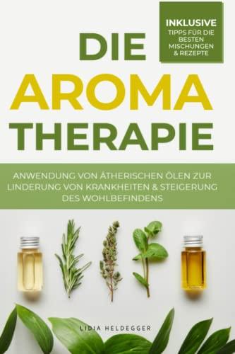 Die Aromatherapie - Anwendung von ätherischen Ölen zur Linderung von Krankheiten & Steigerung des Wohlbefindens: Behandlung von Befindlichkeitsstörungen durch Pflanzenheilkunde