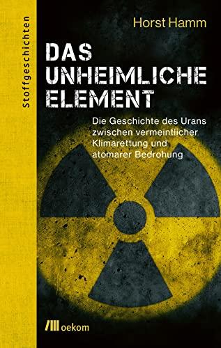 Das unheimliche Element: Die Geschichte des Urans zwischen vermeintlicher Klimarettung und atomarer Bedrohung (Stoffgeschichten, Band 15)